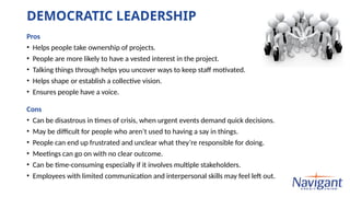 DEMOCRATIC LEADERSHIP
Pros
• Helps people take ownership of projects.
• People are more likely to have a vested interest in the project.
• Talking things through helps you uncover ways to keep staff motivated.
• Helps shape or establish a collective vision.
• Ensures people have a voice.
Cons
• Can be disastrous in times of crisis, when urgent events demand quick decisions.
• May be difficult for people who aren’t used to having a say in things.
• People can end up frustrated and unclear what they’re responsible for doing.
• Meetings can go on with no clear outcome.
• Can be time-consuming especially if it involves multiple stakeholders.
• Employees with limited communication and interpersonal skills may feel left out.
 