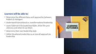 Learners will be able to:
• Determine the different focus and approaches between
leaders & managers
• Understand transactional vs. transformational leadership
• Learn Goleman’s Six Leadership Styles, know the pros
and cons and when to use them
• Determine their own leadership style
• Utilize Situational Leadership as an overall approach to
leadership
 