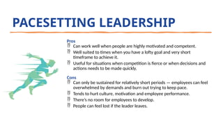PACESETTING LEADERSHIP
Pros
 Can work well when people are highly motivated and competent.
 Well suited to times when you have a lofty goal and very short
timeframe to achieve it.
 Useful for situations when competition is fierce or when decisions and
actions needs to be made quickly.
Cons
 Can only be sustained for relatively short periods — employees can feel
overwhelmed by demands and burn out trying to keep pace.
 Tends to hurt culture, motivation and employee performance.
 There’s no room for employees to develop.
 People can feel lost if the leader leaves.
 