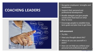 COACHING LEADERS
• Recognize employees’ strengths and
weaknesses
• Support their personal and
professional development
• Readily delegate and give people
constructive feed back on what
they’ve done
• Encourage people to establish long-
term goals and plan how to get there
Self-assessment
• Try this
• Have you thought about this?
• Where do you see yourself in 5
years?
• How can we help you achieve your
personal and professional goals?
 
