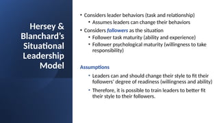Hersey &
Blanchard’s
Situational
Leadership
Model
• Considers leader behaviors (task and relationship)
• Assumes leaders can change their behaviors
• Considers followers as the situation
• Follower task maturity (ability and experience)
• Follower psychological maturity (willingness to take
responsibility)
Assumptions
• Leaders can and should change their style to fit their
followers’ degree of readiness (willingness and ability)
• Therefore, it is possible to train leaders to better fit
their style to their followers.
 