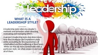 WHAT IS A
LEADERSHIP STYLE?
A leadership style refers to a leader’s
methods and behaviors when directing,
motivating and managing others.
A person’s leadership style also determines
how they strategize and implement plans
while accounting for the expectations of
stakeholders and the wellbeing of their team.
While we may be more comfortable with a
particular style, we often weave in and out of
all of them.
 