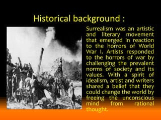 Historical background :
Surrealism was an artistic
and literary movement
that emerged in reaction
to the horrors of World
War I. Artists responded
to the horrors of war by
challenging the prevalent
norms of society and its
values. With a spirit of
idealism, artist and writers
shared a belief that they
could change the world by
freeing the unconscious
mind
from
rational
thought.

 