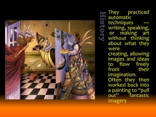 They
practiced
automatic
techniques
—
writing, speaking,
or making art
without thinking
about what they
were
creating, allowing
images and ideas
to flow freely
from
their
imagination.
Often they then
worked back into
a painting to “pull
out”
fantastic
imagery

 
