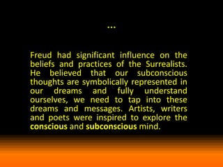 …
Freud had significant influence on the
beliefs and practices of the Surrealists.
He believed that our subconscious
thoughts are symbolically represented in
our dreams and fully understand
ourselves, we need to tap into these
dreams and messages. Artists, writers
and poets were inspired to explore the
conscious and subconscious mind.

 