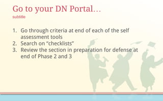 Go to your DN Portal…
1. Go through criteria at end of each of the self
assessment tools
2. Search on “checklists”
3. Review the section in preparation for defense at
end of Phase 2 and 3
subtitle
 