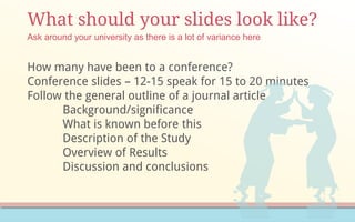 What should your slides look like?
How many have been to a conference?
Conference slides – 12-15 speak for 15 to 20 minutes
Follow the general outline of a journal article
Background/significance
What is known before this
Description of the Study
Overview of Results
Discussion and conclusions
Ask around your university as there is a lot of variance here
 