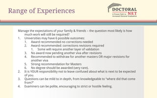 Range of Experiences
Manage the expectations of your family & friends – the question most likely is how
much work will still be required?
1. Universities may have 6 possible outcomes:
1. Award recommended no corrections needed
2. Award recommended: corrections revisions required
1. Some will require another layer of validation
3. No award now pending another viva after revisions
4. Recommended to withdraw for another masters OR major revisions for
another viva
5. Strong recommendation for Masters
6. No degree should be awarded (very rare).
2. It is YOUR responsibility not to leave confused about what is next to be expected
of you.
3. Questions can be mild to in depth, from knowledgeable to “where did that come
from?”
4. Examiners can be polite, encouraging to strict or hostile feeling.
 
