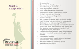 What is
Acceptable?
• Is workmanlike
• Demonstrates technical competence
• Shows the ability to do research
• Is not very original or significant
• Is not interesting, exciting, or surprising
• Displays little creativity, imagination, or insight
• Writing is pedestrian and plodding
• Has a weak structure and organization
• Is narrow in scope
• Has a question or problem that is not exciting--is often
highly derivative or an extension of the adviser's work
• Displays a narrow understanding of the field
• Reviews the literature adequately--knows the literature but
is not critical of it or does not discuss what is important
• Can sustain an argument, but the argument is not
imaginative complex, or convincing
• Demonstrates understanding of theory at a simple level,
and theory is minimally to competently applied to the
problem
• Uses standard methods
• Has an unsophisticated analysis--does not explore all
possibilities and misses connections
• Has predictable results that are not exciting
• Makes a small contribution
 