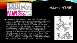 HUMAN INTEREST 
• Another factor is human interest, which is how unusual 
the event may seem and how appealing it would be to 
those watching the news. If a dog was to bite a man, 
this most likely wouldn’t make the news, but if a man 
was to bite a dog, such bizarre behavior would attract 
great speculation. Because of how uncommon this 
event is, it would mean that it would intrigue more 
people as to what sparked such an event and the news 
views this as an event worth sharing to its viewers. This 
kind of viewpoint is what problematizes the concept of 
news, as it only chooses to present what it thinks people 
want to see, rather than what is actually relevant. 
 