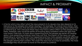IMPACT & PROXIMITY 
• A factor which may affect what the news presents to its viewers may also depend on its 
relevance to the people who will be viewing it. For example, for a local news station, they 
would broadcast news that are relevant to the people of the surrounding area rather than 
a national issue. This is because these news may have a direct effect on the people living 
there, therefore, they would be better off knowing about problems within the area that 
may impact their lives. Its more about presenting what the people are better off hearing 
about, over presenting whatever news they can find. The impact of the news can vary 
depending on where the event has happened and how many people would be effected 
by such events. The news may choose to present whatever would have a larger effect on 
the people viewing their content. The closer the news has occurred to someone, the more 
knowledge they would want to have on the recent occurrence. 
 