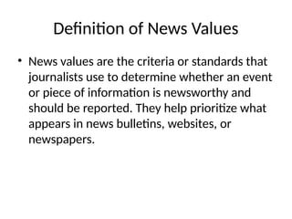 Definition of News Values
• News values are the criteria or standards that
journalists use to determine whether an event
or piece of information is newsworthy and
should be reported. They help prioritize what
appears in news bulletins, websites, or
newspapers.
 
