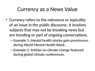 Currency as a News Value
• Currency refers to the relevance or topicality
of an issue in the public discourse. It involves
subjects that may not be breaking news but
are trending or part of ongoing conversations.
– Example 1: Mental health stories gain prominence
during World Mental Health Week.
– Example 2: Articles on climate change featured
during global climate conferences.
 