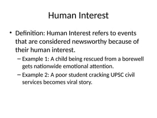 Human Interest
• Definition: Human Interest refers to events
that are considered newsworthy because of
their human interest.
– Example 1: A child being rescued from a borewell
gets nationwide emotional attention.
– Example 2: A poor student cracking UPSC civil
services becomes viral story.
 