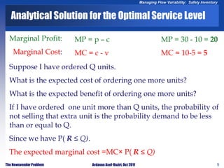 1
Managing Flow Variability: Safety Inventory
The Newsvendor Problem Ardavan Asef-Vaziri, Oct 2011
Marginal Profit:
Marginal Cost:
MP = p – c
MC = c - v
MP = 30 - 10 = 20
MC = 10-5 = 5
Analytical Solution for the Optimal Service Level
Suppose I have ordered Q units.
What is the expected cost of ordering one more units?
What is the expected benefit of ordering one more units?
If I have ordered one unit more than Q units, the probability of
not selling that extra unit is the probability demand to be less
than or equal to Q.
Since we have P( R ≤ Q).
The expected marginal cost =MC× P( R ≤ Q)
 