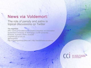 News via Voldemort:
The role of parody and satire in
topical discussions on Twitter
Tim Highfield
ARC Centre of Excellence for Creative Industries and Innovation
Queensland University of Technology | Curtin University
Brisbane, Australia | Perth, Australia
t.highfield @ qut.edu.au
@timhighfield
http://mappingonlinepublics.net/ | http://socialmedia.qut.edu.au

 