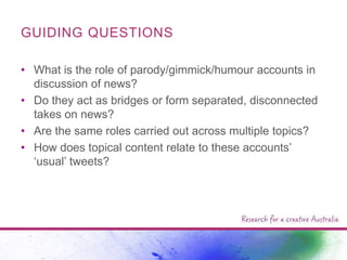 GUIDING QUESTIONS
• What is the role of parody/gimmick/humour accounts in
discussion of news?
• Do they act as bridges or form separated, disconnected
takes on news?
• Are the same roles carried out across multiple topics?
• How does topical content relate to these accounts‟
„usual‟ tweets?

 