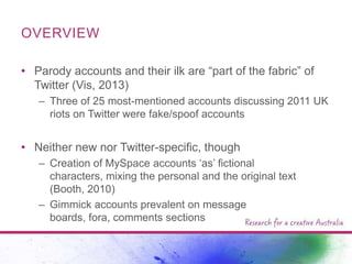 OVERVIEW
• Parody accounts and their ilk are “part of the fabric” of
Twitter (Vis, 2013)
– Three of 25 most-mentioned accounts discussing 2011 UK
riots on Twitter were fake/spoof accounts

• Neither new nor Twitter-specific, though
– Creation of MySpace accounts „as‟ fictional
characters, mixing the personal and the original text
(Booth, 2010)
– Gimmick accounts prevalent on message
boards, fora, comments sections

 