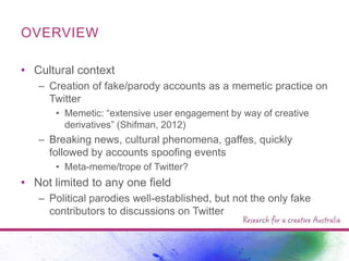 OVERVIEW
• Cultural context
– Creation of fake/parody accounts as a memetic practice on
Twitter
• Memetic: “extensive user engagement by way of creative
derivatives” (Shifman, 2012)

– Breaking news, cultural phenomena, gaffes, quickly
followed by accounts spoofing events
• Meta-meme/trope of Twitter?

• Not limited to any one field
– Political parodies well-established, but not the only fake
contributors to discussions on Twitter

 