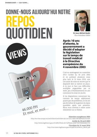 Le MAG de l’INPH / septembre 201410
INFORMATION ›››› Les VIEWS…
Après 10 ans
d’attente, le
gouvernement a
décidé d’adapter
la législation
sur le temps de
travail médical
à la Directive
européenne du
4 novembre 2003
C’est en aménageant en novembre
2013 l’arrêté du 30 avril 2003
et en publiant plusieurs mois
plus tard, le 31 mars 2014, une
circulaire de mise en œuvre que le
dispositif doit se mettre en place.
A ce jour et face aux difficultés
multiples engendrées par ce
texte, peu d’établissements en ont
commencé la mise en œuvre.
Si les dispositions concernant les
contrats de temps additionnel
posent peu de problèmes,il n’en est
pas de même de la gestion du repos
quotidien après une astreinte.
Nous vous invitons à relire notre
newsletter sur ce thème.
VIEWS
46.000 PH
Et moi, et moi…
Donne-nous aujourd’hui notre
repos
quotidien Dr Jean-Michel Badet
Vice-Président INPH
Directive européenne 2003
http://eur-lex.europa.eu/LexUriServ/LexUriServ.do?uri=OJ:L:2003:299:0009:0019:fr:PDF
Arrêté du 30 avril 2003
http://www.legifrance.gouv.fr/affichTexte.do?cidTexte=JORFTEXT000000602745
Circulaire du 31 mars 2014
http://circulaire.legifrance.gouv.fr/pdf/2014/04/cir_38181.pdf
 