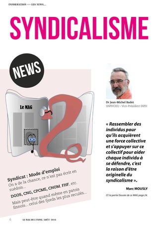 Le MAG de l’INPH / août 20166
syndicaLISME
Dr Jean-Michel Badet
SNPHCHU - Vice-Président INPH
newS
On a de la chance, ce n’est pas écrit en
suédois...
DGOS, CNG, CPCME, CNOM, FHF, etc.
Mais peut-être quand même en patois
finnois... celui des fjords les plus reculés...
Syndicat : Mode d’emploi
INFORMATION ›››› Les NEWS…
« Rassembler des
individus pour
qu’ils acquièrent
une force collective
et s’appuyer sur ce
collectif pour aider
chaque individu à
se défendre, c’est
la raison d’être
originelle du
syndicalisme ».
Marc MOUSLY
Cf. la partie Dossier de ce MAG page 24.
 