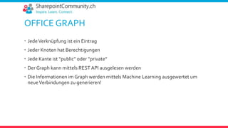 OFFICE GRAPH
 JedeVerknüpfung ist ein Eintrag
 Jeder Knoten hat Berechtigungen
 Jede Kante ist “public” oder “private”
 Der Graph kann mittels REST API ausgelesen werden
 Die Informationen im Graph werden mittels Machine Learning ausgewertet um
neueVerbindungen zu generieren!
 
