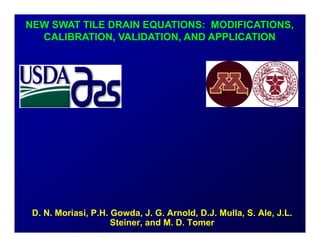 1
D. N. Moriasi, P.H. Gowda, J. G. Arnold, D.J. Mulla, S. Ale, J.L.
Steiner, and M. D. Tomer
NEW SWAT TILE DRAIN EQUATIONS: MODIFICATIONS,
CALIBRATION, VALIDATION, AND APPLICATION
 