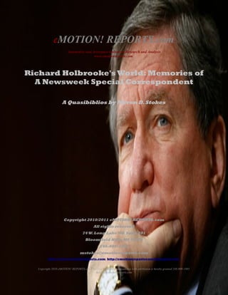 eMOTION! REPORTS.com
                       Automotive and Aerospace Industries Research and Analysis
                                       www.emotionreports.com



Richard Holbrooke's World: Memories of
  A Newsweek Special Correspondent

                   A Quasibiblios by Myron D. Stokes




                         Copyright 2010 eMOTION! REPORTS.com
                                           All rights reserved
                                   74 W. Long Lake Rd. Suite 201
                                     Bloomfield Hills, MI 48304
                                                248-809-1905
                                 mstokes@emotionreports.com
         http://www.emotionreports.com http://emotionreportscom/blogspot.com


  Copyright 2010 eMOTION! REPORTS.com Fair Use by media and academia with attribution is hereby granted 248-809-1905
                                         mstokes@emotionreports.com
 