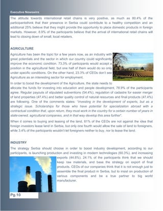 Executive Newswire

The attitude towards international retail chains is very positive, as much as 80.4% of the
participantsthink that their presence in Serbia could contribute to a healthy competition and an
additional 25% believe that they might provide the opportunity to place domestic products in foreign
markets. However, 8.9% of the participants believe that the arrival of international retail chains will
lead to closing down of small, local retailers.

AGRICULTURE
Agriculture has been the topic for a few years now, as an industry with
great potentials and the sector in which our country could significantly
improve the economic condition. 73.3% of participants would accept a
position in the agricultural field, but one half of them would do so only
under specific conditions. On the other hand, 23.3% of CEOs don’t see
Agriculture as an interesting sector for employment.
In order to boost the development of the Agriculture, the state needs to
allocate the funds for investing into education and people development, 78.9% of the participants
agree. Regular payouts of stipulated subventions (54.4%), regulation of cadastre for easier merger
of land properties (47.4%) and better quality control of natural resources and final products (47.4%)
are following. One of the comments states: “Investing in the development of experts, but as a
strategic issue. Scholarships for those who have potential for specialization abroad with a
contractual condition that, upon return, they must work in the country for a certain number of years in
state-owned, agricultural companies, and in that way develop this area further”.
When it comes to buying and leasing of the land, 81% of the CEOs are not against the idea that
foreign investors lease land in Serbia, but only one fourth would allow the sale of land to foreigners,
while 3.4% of the participants wouldn’t let foreigners neither to buy, nor to lease the land.

INDUSTRY
The strategy Serbia should choose in order to boost industry development, according to our
participants, is launching production and investing in modern technologies (60.3%), and increasing
exports (44.8%). 24.1% of the participants think that we should
keep raw materials, and base the strategy on export of final
products. CEOs of our companies think that it is not enough just to
assemble the final product in Serbia, but to insist on production of
various components and be a true partner to big world
manufacturer.

Pg.10

 
