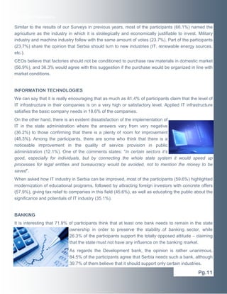 Executive Newswire

Similar to the results of our Surveys in previous years, most of the participants (66.1%) named the
agriculture as the industry in which it is strategically and economically justifiable to invest. Military
industry and machine industry follow with the same amount of votes (23.7%). Part of the participants
(23.7%) share the opinion that Serbia should turn to new industries (IT, renewable energy sources,
etc.).
CEOs believe that factories should not be conditioned to purchase raw materials in domestic market
(56.9%), and 36.3% would agree with this suggestion if the purchase would be organized in line with
market conditions.

INFORMATION TECHNOLOGIES
We can say that it is really encouraging that as much as 81.4% of participants claim that the level of
IT infrastructure in their companies is on a very high or satisfactory level. Applied IT infrastructure
satisfies the basic company needs in 18.6% of the companies.
On the other hand, there is an evident dissatisfaction of the implementation of
IT in the state administration where the answers vary from very negative
(36.2%) to those confirming that there is a plenty of room for improvement
(48.3%). Among the participants, there are some who think that there is a
noticeable improvement in the quality of service provision in public
administration (12.1%). One of the comments states: “In certain sectors it’s
good, especially for individuals, but by connecting the whole state system it would speed up
processes for legal entities and bureaucracy would be avoided, not to mention the money to be
saved”.
When asked how IT industry in Serbia can be improved, most of the participants (59.6%) highlighted
modernization of educational programs, followed by attracting foreign investors with concrete offers
(57.9%), giving tax relief to companies in this field (45.6%), as well as educating the public about the
significance and potentials of IT industry (35.1%).

BANKING
It is interesting that 71.9% of participants think that at least one bank needs to remain in the state
ownership in order to preserve the stability of banking sector, while
26.3% of the participants support the totally opposed attitude – claiming
that the state must not have any influence on the banking market.
As regards the Development bank, the opinion is rather unanimous,
84.5% of the participants agree that Serbia needs such a bank, although
39.7% of them believe that it should support only certain industries.

Pg.11

 