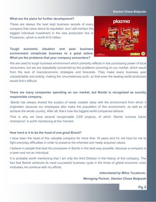 Stanton Chase Belgrade

What are the plans for further development?
These are always the best kept business secrets of every
company that cares about its reputation, but I will mention the
biggest individual investment in the new production line in
Pozarevac, which is worth €10 million.

Tough economic situation and poor business
environment complicate business to a great extent.
What are the problems that your company encounters?
We are used to tough business environment which primarily reflects in low purchasing power of local
consumers, but we are repeatedly concerned by the problems occurring on our market, which result
from the lack of macroeconomic strategies and forecasts. They make every business year
unpredictable and exiting, making the circumstances such, so that even the leading world producers
would find it difficult.

There are many companies operating on our market, but Bambi is recognized as socially
responsible company.
Bambi has always shared the surplus of newly created value with the environment from which it
originated, because our employees also make the population of this environment, as well as of
achieve the whole country. After all, that’s how the biggest world companies behave.
That is why we have several recognizable CSR projects, of which “Bambi nurtures future
champions” is worth mentioning at the moment.

How hard is it to be the head of one great Brand?
I have been the head of this valuable company for more than 18 years and it’s not hard for me to
fight everyday difficulties in order to preserve the inherited and newly acquired values.
I believe in people that lead the processes in Bambi in the best way possible, because a company is
a team and not an individual.
It is probably worth mentioning that I am only the third Director in the history of this company. The
fact that Bambi achieved its most successful business cycle in the times of global economic crisis
motivates me continue with my efforts.
Interviewed by Milos Tucakovic,
Managing Partner, Stanton Chase Belgrade

Pg.3

 