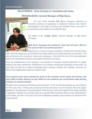Executive Newswire

BILJE BORCA – three decades of friendship with herbs,
DRAGAN BUSIC, General Manager of Bilje Borca
For over three decades Bilje Borca Company continues to
combines centuries of experience in traditional medicine with modern
technologies in the field of medical and aromatic herbs, and with its
products promotes healthy and quality life style.

We talked to Mr. Dragan Busic, General Manager of Bilje Borca
Company.

Bilje Borca Company has existed for more than 20 years. What is
the secret of their successful business?
Bilje Borca is a family company operating in medical and aromatic herbs
field. From the beginning, we transferred our family relations and upbringing onto our business – the
way we behave with co-workers, clients and employees. I think that it’s one of the most significant
factors that contributed company’s successful business for 20 years.
From the establishment of the company, we directed our business towards placement of quality
products and client satisfaction. Starting from the simplest mechanical processing of the herbs, 20
years later we offer to our clients processed herbs, tinctures, extracts, oils, teabags, loose tea, as
well as food supplements based on medical herbs.

Your products have been exported for years to the countries of the region and Europe, and
since 2009 to North America as well. What are the problems you encountered while placing
products on markets abroad?
We place semi-products and finished products abroad. As far as finished products go, the problems
are the usual ones – finding and convincing the final consumer to buy the product. We have bigger
problems in the placement of semi-products. What we lack most is the support of the State, primarily
in legislation. Medical and aromatic herbs are a specific field, burdened with too much administration
by the State. Just like in the past, this kind of legislation disables quick reactions to demands from
buyers abroad.

Pg.6

 