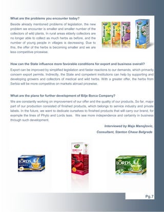 Executive Newswire

What are the problems you encounter today?
Beside already mentioned problems of legislation, the new
problem we encounter is smaller and smaller number of the
collectors of wild plants. In rural areas elderly collectors are
no longer able to collect as much herbs as before, and the
number of young people in villages is decreasing. Due to
this, the offer of the herbs is becoming smaller and we are
less competitive pricewise.

How can the State influence more favorable conditions for export and business overall?
Export can be improved by simplified legislation and faster reactions to our demands, which primarily
concern export permits. Indirectly, the State and competent institutions can help by supporting and
developing growers and collectors of medical and wild herbs. With a greater offer, the herbs from
Serbia will be more competitive on markets abroad pricewise.

What are the plans for further development of Bilje Borca Company?
We are constantly working on improvement of our offer and the quality of our products. So far, major
part of our production consisted of finished products, which belongs to service industry and private
labels. In the future, we want to dedicate ourselves to finished products that will carry our brand, for
example the lines of Phyto and Lords teas. We see more independence and certainty in business
through such development.
Interviewed by Maja Manojlovic,
Consultant, Stanton Chase Belgrade

Pg.7

 