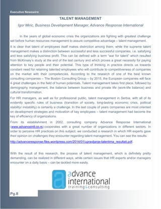 Executive Newswire

TALENT MANAGEMENT
Igor Miric, Business Development Manager, Advance Response International
In the years of global economic crisis the organizations are fighting with greatest challenge
set before human resources management to assure competitive advantage – talent management.
It is clear that talent of employees itself makes distinction among them, while the supreme talent
management makes a distinction between successful and less successful companies, i.e. satisfying
and less satisfying business profit. This can be defined with a term “war for talent” which resulted
from McKinsey’s study at the end of the last century and which proves a great necessity for paying
attention to key people and their potential. This type of thinking in practice directs us towards
constant need for retaining talented employees who will contribute to competitiveness of companies
on the market with their competencies. According to the research of one of the best known
consulting companies – The Boston Consulting Group – by 2015, the European companies will face
4 great challenges in the field of human potentials. Talent management takes first place, followed by
demography management, the balance between business and private life (work-life balance) and
cultural transformation.
For HR managers, as well as for professional public, talent management in Serbia, with all of its
evidently specific rules of business (transition of society, long-lasting economic crisis, political
stability/ instability) is certainly a challenge. In the last couple of years companies are most oriented
on development strategies and motivation of key employees – talent management had become the
key of efficiency of organizations.
From its establishment in 2002, consulting company Advance Response International
(www.advanceintl.co.rs) cooperates with a great number of organizations in different sectors. In
order to perceive HR practices on this subject, we conducted a research in which HR experts gave
their opinion on challenges they encounter regarding talent management. You can see the results:
http://advanceresponse.files.wordpress.com/2014/01/upravljanje-talentima_rezultati.pdf.

With the result of this research, the process of talent management, which is definitely pretty
demanding, can be realized in different ways, while certain issues that HR experts and/or managers
encounter on a daily basis – can be tackled more easily.

Pg.8

 