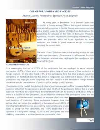 Stanton Chase Belgrade

OUR OPPORTUNITIES AND CHOICES
Jovana Lucanin, Researcher, Stanton Chase Belgrade
As every year, in December 2013 Stanton Chase has
conducted a Survey among CEOs of the biggest domestic and
international companies in Serbia. Survey was anonymous and
with a goal to check the opinion of CEOs from Serbia about the
possibilities for progress in the fields of Consumer Products,
Agriculture, Industry, Information Technologies and Banking. We
asked the questions which we found significant for those
industries, and thanks to great response we got a complete
picture of the current state.

The most of the CEOs have been in the leading position for over
5 years and the majority of them come from Consumer Products
and Industries, whereas fewer participants than usual come from
Financial Services.
CONSUMER PRODUCTS
It is encouraging that out of 57.2% of the participants that are employed in export oriented
companies, 48.3% of them work in companies which place at least some of their production in
foreign markets. On the other hand, 7.1% of the participants think that their products would be
competitive on markets abroad, but that export is not possible due to the lack of assets. 1.8% of the
participants are employed in the companies that can’t respond to the demands of foreign markets
due to the specific characteristics of products (price, design, quality, quantity).
The situation in the market, the decline of citizens’ purchasing power and the increasing battle for a
customer influenced the opinion on a private label. 46.4% of the participants believe that a private
label will not induce the weakening of the original brand and of the quality of products as long as
there is a balance in their placement. As an additional comment some participants stated that the
influence is positive because it results in the increase of product sales,
and therefore of production. Some participants however think that
private label can induce the weakening of the original brand. 28.6% of
them highlighted that the price, as one of the factors in choosing private
label, is crucial for final consumers, and 19.6% stated that it is a
question of a long-term strategy. 12.5% of the participants said that
choosing private label is a current trend due to economic crisis.

Pg.9

 