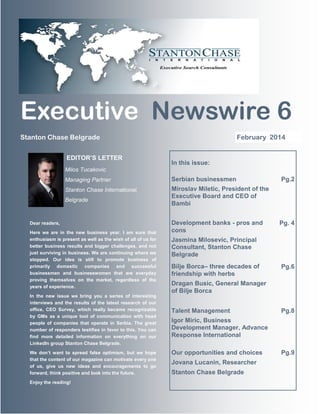 Executive Newswire 6
February 2014

Stanton Chase Belgrade
EDITOR’S LETTER

In this issue:

Milos Tucakovic
Managing Partner

Serbian businessmen

Stanton Chase International,

Miroslav Miletic, President of the
Executive Board and CEO of
Bambi

Belgrade

Dear readers,
Here we are in the new business year. I am sure that
enthusiasm is present as well as the wish of all of us for
better business results and bigger challenges, and not
just surviving in business. We are continuing where we
stopped. Our idea is still to promote business of
primarily domestic companies and successful
businessmen and businesswomen that are everyday
proving themselves on the market, regardless of the
years of experience.
In the new issue we bring you a series of interesting
interviews and the results of the latest research of our
office, CEO Survey, which really became recognizable
by GMs as a unique tool of communication with head
people of companies that operate in Serbia. The great
number of responders testifies in favor to this. You can
find more detailed information on everything on our
LinkedIn group Stanton Chase Belgrade.
We don’t want to spread false optimism, but we hope
that the content of our magazine can motivate every one
of us, give us new ideas and encouragements to go
forward, think positive and look into the future.
Enjoy the reading!

Development banks - pros and
cons

Pg.2

Pg. 4

Jasmina Milosevic, Principal
Consultant, Stanton Chase
Belgrade
Bilje Borca– three decades of
friendship with herbs

Pg.6

Dragan Busic, General Manager
of Bilje Borca
Talent Management

Pg.8

Igor Miric, Business
Development Manager, Advance
Response International
Our opportunities and choices
Jovana Lucanin, Researcher
Stanton Chase Belgrade

Pg.9

 