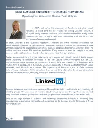Executive Newswire

          SIGNIFICANCE OF LINKEDIN IN THE BUSINESS NETWORKING
                  Maja Manojlovic, Researcher, Stanton Chase Belgrade




                             In 2007, just before the expansion of Facebook and other social
                       networks, a friend sent me the request for joining LinkedIn network. I
                       accepted, totally unaware that in the future LinkedIn will become a very useful
                       business tool. Step by step I have been discovering what it is for and the
                       importance of connecting through it.
In short, LinkedIn is the "Business Facebook" - network that offers unlimited possibilities for
searching and connecting by various criteria - education, business, interests, etc. It appeared in May
2003 and became the largest social network for business people and companies with more than 175
million members in over 200 countries worldwide. Every second at least two people open new
account on LinkedIn and more than 2 million companies have their own profiles.

Today, employment through social networks is very popular and LinkedIn certainly leads among
them. According to research conducted at the site Jobvite (www.jobvite.com) 89% of U.S.
companies use social networks for recruitment, of which 87% use LinkedIn, 55% Facebook, 47%
Twitter. 95% of participants in the survey, who were successful in finding candidates through social
networks, used LinkedIn as a source. The importance of LinkedIn is that it offers business
networking specialisation. At the same time it allows searching information by various parameters
such as title of the position, company, industry or level of experience.




Besides individuals, companies can create profiles on LinkedIn too, and there is also possibility of
creating groups. Groups enable discussions about various topics, and through them you can find
very useful and interesting things and hear what people around the world think about certain topic.

Due to the large number of business and marketing possibilities, LinkedIn is becoming very
important tool in promoting individuals and companies, so it’s the right time to think about it if you
have not already.




Pg.10
 