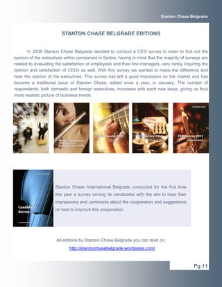 Stanton Chase Belgrade



                         STANTON CHASE BELGRADE EDITIONS


       In 2008 Stanton Chase Belgrade decided to conduct a CEO survey in order to find out the
opinion of the executives within companies in Serbia, having in mind that the majority of surveys are
related to evaluating the satisfaction of employees and their line managers, very rarely inquiring the
opinion and satisfaction of CEOs as well. With this survey we wanted to make the difference and
hear the opinion of the executives. This survey has left a good impression on the market and has
become a traditional issue of Stanton Chase, edited once a year, in January. The number of
respondents, both domestic and foreign executives, increases with each new issue, giving us thus
more realistic picture of business trends.




                     Stanton Chase International Belgrade conducted for the first time
                     this year a survey among its candidates with the aim to hear their
                     impressions and comments about the cooperation and suggestions
                     on how to improve this cooperation.




                      All editions by Stanton Chase Belgrade you can read on:
                             http://stantonchasebelgrade.wordpress.com/



                                                                                              Pg.11
 