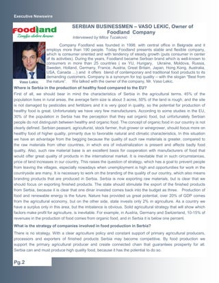 Executive Newswire

                                  SERBIAN BUSINESSMEN – VASO LEKIC, Owner of
                                             Foodland Company
                                   Interviewed by Milos Tucakovic
                           Company Foodland was founded in 1998. with central office in Belgrade and it
                   employs more than 190 people. Today Foodland presents stable and flexible company,
                   which is consumer oriented and with tendency of steady growth (puts consumer in center
                   of its activities). During the years, Foodland became Serbian brand which is well-known to
                   consumers in more than 25 countries ( ex YU, Hungary, Ukraine, Moldova, Russia,
                   Sweden, Holland, Germany, France, Austria, Great Britain, Japan, Hong Kong, Australia,
                   USA, Canada ) and it offers blend of contemporary and traditional food products to its
                   demanding customers. Company is a synonym for top quality – with the slogan “Best from
   Vaso Lekic      the nature”. We talked with the owner of the company, Mr. Vaso Lekic.
Where is Serbia in the production of healthy food compared to the EU?
First of all, we should bear in mind the characteristics of Serbia in the agricultural terms. 45% of the
population lives in rural areas, the average farm size is about 3 acres, 50% of the land is rough, and the site
is not damaged by pesticides and fertilizers and it is very good in quality, so the potential for production of
healthy food is great. Unfortunately we have very few manufacturers. According to some studies in the EU,
30% of the population in Serbia has the perception that they eat organic food, but unfortunately Serbian
people do not distinguish between healthy and organic food. The concept of organic food in our country is not
clearly defined. Serbian peasant, agriculturist, stock farmer, fruit grower or winegrower, should focus more on
healthy food of higher quality, primarily due to favorable natural and climatic characteristics. In this situation
we have an advantage from the begging because the quality of such raw materials is greater, compared to
the raw materials from other countries, in which era of industrialization is present and affects badly food
quality. Also, such raw material base is an excellent basis for cooperation with manufacturers of food that
would offer great quality of products in the international market. It is inevitable that in such circumstances,
price of land increases in our country. This raises the question of strategy, which has a goal to prevent people
from leaving the villages, especially nowadays when unemployment is high and opportunities for work in the
countryside are many. It is necessary to work on the branding of the quality of our country, which also means
branding products that are produced in Serbia. Serbia is now exporting raw materials, but is clear that we
should focus on exporting finished products. The state should stimulate the export of the finished products
from Serbia, because it is clear that one dinar invested comes back into the budget as three. Production of
food and renewable energy is the future. Nature has provided us great potential, over 20% of GDP comes
from the agricultural economy, but on the other side, state invests only 2% in agriculture. As a country we
have a surplus only in this area, but the imbalance is obvious. Solid agricultural strategy that will show which
factors make profit for agriculture, is inevitable. For example, in Austria, Germany and Switzerland, 10-15% of
revenues in the production of food comes from organic food, and in Serbia it is below one percent.
What is the strategy of companies involved in food production in Serbia?
There is no strategy. With a clear agriculture policy and constant support of primary agricultural producers,
processors and exporters of finished products Serbia may become competitive. By food production we
support the primary agricultural producer and create connected chain that guarantees prosperity for all.
Serbia can and must produce high quality food, because it has the potential to do so.


Pg.2
 
