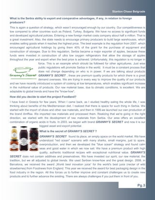 Stanton Chase Belgrade

What is the Serbia ability to export and comparative advantages, if any, in relation to foreign
producers?
This is again a question of strategy, which wasn’t encouraged enough by our country. Our competitiveness is
low compared to other countries such as Poland, Turkey, Bulgaria. We have no access to significant funds
and developed agricultural policies. Entering a new foreign market costs company about half a million. That is
a great investment. Also, the state needs to encourage primary producers to build large warehouses, which
enables selling goods when it reaches the highest price. The best example is the regulation from 2007. which
encouraged agricultural holdings by giving them 40% of the grant for the purchase of equipment and
construction of storages. Due to this regulation, Serbia became a major exporter of apples, because these
funds were invested in construction of ultra low oxygen refrigerators that allow the storage of apples
throughout the year and export when the best price is achieved. Unfortunately, this regulation is no longer in
                        force. This is an example which should be followed for other agricultures. Just wise
                        public regulations will promote Serbia in the world. It must be a constant process that
                        does not change depending on who is in power. If we are talking about products
                        GRANNY’S SECRET , these are premium quality products for which there is a great
                        demand overseas. We are trying in every way to improve the quality of our products
and we have recently introduced a system of cooking at low temperatures, which enables significant increase
in the nutritional value of products. Our raw material base, due to climatic conditions, is excellent. We are
adaptable to global trends and have the "know-how".
How did you decide to start the project Foodland?
I have lived in Greece for few years. When I came back, as I studied healthy eating the whole life, I was
thinking about benefits of the Mediterranean diet. I realized that there is space for such thing in Serbia. We
started with the import of olives and other raw materials, and then in 1999.we launched our own production of
the brand Amffisa. We imported raw materials and processed them. Realizing that we're going in the right
direction, we started with the development of raw materials from Serbia. Our area offers an excellent
combination of organic acids in fruits. In 2003. we began with brand GRANNY’S SECRET and now it is our
                         biggest asset and export potential.
                        What is the secret of GRANNY’S SECRET ?
                         GRANNY’S SECRET found its place, an empty space on the world market. We have
                         understood "red ocean" scenario with many sharks, small margins, just to spare,
                         overproduction, and then we developed the "blue ocean" strategy and found calm
                         seas and good water in which we now sail. We have a premium product with high
                         quality, authentic traditional recipes with exceptional nutritional value. GRANNY’S
SECRET does not contain additives and preservatives. We have invested our spirit, our raw material, the
tradition, but we all adjusted to global trends. We used Serbian know-how and the great design. 2008. in
Barcelona, we received the award „World best inovation juice“ for the world's best juice (nectar of wild
strawberries) from Foodnews from England. This year we received the award for best packaging design in the
food industry in the region. All this forces us to further improve and constant challenges us to create new
products and to further advance the existing. There are always challenges if you put them in front of you.


                                                                                                        Pg.3
 