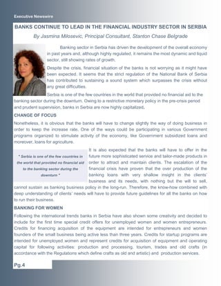 Executive Newswire

BANKS CONTINUE TO LEAD IN THE FINANCIAL INDUSTRY SECTOR IN SERBIA
          By Jasmina Milosevic, Principal Consultant, Stanton Chase Belgrade

                        Banking sector in Serbia has driven the development of the overall economy
                 in past years and, although highly regulated, it remains the most dynamic and liquid
                 sector, still showing rates of growth.
                 Despite the crisis, financial situation of the banks is not worrying as it might have
                 been expected. It seems that the strict regulation of the National Bank of Serbia
                 has contributed to sustaining a sound system which surpasses the crisis without
                 any great difficulties.
                Serbia is one of the few countries in the world that provided no financial aid to the
banking sector during the downturn. Owing to a restrictive monetary policy in the pre-crisis period
and prudent supervision, banks in Serbia are now highly capitalized.
CHANGE OF FOCUS
Nonetheless, it is obvious that the banks will have to change slightly the way of doing business in
order to keep the increase rate. One of the ways could be participating in various Government
programs organized to stimulate activity of the economy, like Government subsidized loans and
moreover, loans for agriculture.
                                           It is also expected that the banks will have to offer in the
   " Serbia is one of the few countries in future more sophisticated service and tailor-made products in
  the world that provided no financial aid order to attract and maintain clients. The escalation of the
      to the banking sector during the     financial crisis have proven that the over production of the
                 downturn "                banking loans with very shallow insight in the clients’
                                           business and its needs, with nothing but the will to sell,
cannot sustain as banking business policy in the long-run. Therefore, the know-how combined with
deep understanding of clients’ needs will have to provide future guidelines for all the banks on how
to run their business.
BANKING FOR WOMEN
Following the international trends banks in Serbia have also shown some creativity and decided to
include for the first time special credit offers for unemployed women and women entrepreneurs.
Credits for financing acquisition of the equipment are intended for entrepreneurs and women
founders of the small business being active less than three years. Credits for startup programs are
intended for unemployed women and represent credits for acquisition of equipment and operating
capital for following activities: production and processing, tourism, trades and old crafts (in
accordance with the Regulations which define crafts as old and artistic) and production services.

Pg.4
 