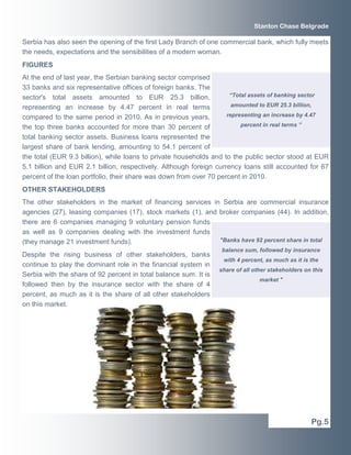 Stanton Chase Belgrade

Serbia has also seen the opening of the first Lady Branch of one commercial bank, which fully meets
the needs, expectations and the sensibilities of a modern woman.
FIGURES
At the end of last year, the Serbian banking sector comprised
33 banks and six representative offices of foreign banks. The
sector's total assets amounted to EUR 25.3 billion,                  “Total assets of banking sector

representing an increase by 4.47 percent in real terms                amounted to EUR 25.3 billion,

compared to the same period in 2010. As in previous years,          representing an increase by 4.47

the top three banks accounted for more than 30 percent of                percent in real terms ”

total banking sector assets. Business loans represented the
largest share of bank lending, amounting to 54.1 percent of
the total (EUR 9.3 billion), while loans to private households and to the public sector stood at EUR
5.1 billion and EUR 2.1 billion, respectively. Although foreign currency loans still accounted for 67
percent of the loan portfolio, their share was down from over 70 percent in 2010.
OTHER STAKEHOLDERS
The other stakeholders in the market of financing services in Serbia are commercial insurance
agencies (27), leasing companies (17), stock markets (1), and broker companies (44). In addition,
there are 6 companies managing 9 voluntary pension funds
as well as 9 companies dealing with the investment funds
(they manage 21 investment funds).                            "Banks have 92 percent share in total
                                                                   balance sum, followed by insurance
Despite the rising business of other stakeholders, banks
                                                                   with 4 percent, as much as it is the
continue to play the dominant role in the financial system in
                                                                  share of all other stakeholders on this
Serbia with the share of 92 percent in total balance sum. It is
                                                                                 market "
followed then by the insurance sector with the share of 4
percent, as much as it is the share of all other stakeholders
on this market.




                                                                                                    Pg.5
 