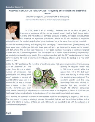 Executive Newswire

   KEEPING SENCE FOR TENDENCIES: Recycling of electrical and electronic
                              waste
                        Vladimir Zivaljevic, Co-owner/GM, E-Recycling
                        Interviewed by Milos Petrovic, Partner, Stanton Chase Belgrade




                       In 2009, when I left IT industry, I believed that in the next 15 years, 4
                branches of economy will be on an upward spiral: healthy food, luxury sales,
                recycling and internet based services. Because of poorly developed consciousness
                and absence of legislative procedures, which led to the absence of important
stakeholders on the market, recycling is a great challenge, but at the same time, a great potential.
In 2009 we started gathering and recycling PET packaging. The business was growing slowly and
there were many challenges, but after three years of work we became the leader on the market,
with 40% share. The law that was introduced in may 2009 regulated managing of waste and aligned
our law with the European legislation. This law allowed us to further invest in the recycling industry -
we started recycling electronic waste. The experience we had with the PET packaging and contacts
achieved during 15 years of working in IT industry, allowed us to initiate the start-up in a very short
period of time.
Unlike the PET packaging, the recycling of electronic waste had grown much quicker. From January
2011 till December 2011 the                                          quantity of recycled waste had
grown from 50 tons a month                                           to 300 tons a month, while the
number of employees had                                              grown from 10 to 50. But even
growing this fast, cheap work                                        force and working in three shifts
wasn’t enough to recycle all                                         the waste that was gathered. The
quantity of the waste was in a                                       constant growth and the only
solution for us was to choose                                        technology that could recycle 50
tons of waste a day - the                                            quantity that was recycled a
month, 18 months ago. Even                                           though 15 different companies
have license, with 50% of a total amount of recycled waste in the Republic of Serbia in 2012 -we can
freely say that we are the leader in the business of recycling electric and electronic waste.
In 11 months, we achieved to invest in new facilities that have the capacity to recycle 20 tons a day.
The process of choosing a strategic partner demanded that we visit the existing facilities in the
region and attend a number of fairs, as well. Ultimately, we decided to go with the solution of a
German company Mewa.



Pg.6
 