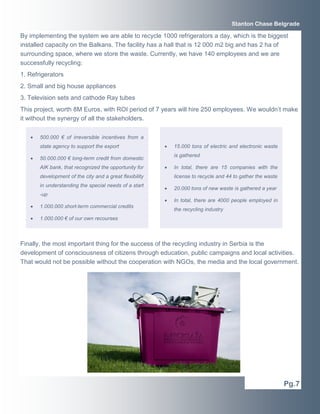 Stanton Chase Belgrade

By implementing the system we are able to recycle 1000 refrigerators a day, which is the biggest
installed capacity on the Balkans. The facility has a hall that is 12 000 m2 big and has 2 ha of
surrounding space, where we store the waste. Currently, we have 140 employees and we are
successfully recycling:
1. Refrigerators
2. Small and big house appliances
3. Television sets and cathode Ray tubes
This project, worth 8M Euros, with ROI period of 7 years will hire 250 employees. We wouldn’t make
it without the synergy of all the stakeholders.

   •   500.000 € of irreversible incentives from a
       state agency to support the export                •   15.000 tons of electric and electronic waste
                                                             is gathered
   •   50.000.000 € long-term credit from domestic
       AIK bank, that recognized the opportunity for     •   In total, there are 15 companies with the
       development of the city and a great flexibility       license to recycle and 44 to gather the waste
       in understanding the special needs of a start
                                                         •   20.000 tons of new waste is gathered a year
       -up
                                                         •   In total, there are 4000 people employed in
   •   1.000.000 short-term commercial credits
                                                             the recycling industry
   •   1.000.000 € of our own recourses



Finally, the most important thing for the success of the recycling industry in Serbia is the
development of consciousness of citizens through education, public campaigns and local activities.
That would not be possible without the cooperation with NGOs, the media and the local government.




                                                                                                             Pg.7
 