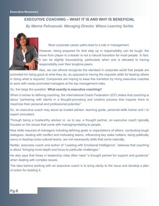 Executive Newswire

          EXECUTIVE COACHING – WHAT IT IS AND WHY IS BENEFICIAL
           By Marina Petrusevski, Managing Director, Wilson Learning Serbia




                            Most corporate career paths lead to a role in management.
                     However, being prepared for that step up in responsibility can be tough; the
                     move from player to a leader is not a natural transition for most people. In fact,
                     it can be slightly traumatizing, particularly when one is elevated to having
                     responsibility over their longtime peers.
                     Also, we can almost recognize the standard in corporate world that people are
promoted for being good at what they do, as opposed to having the requisite skills for leading others
in doing what is required. Companies are hoping to ease this transition by hiring executive coaches
to work with newly-promoted managers at the top management roles.
So, this begs the question: What exactly is executive coaching?
When it comes to defining coaching, the International Coach Federation (ICF) states that coaching is
about “partnering with clients in a thought-provoking and creative process that inspires them to
maximize their personal and professional potential.”
So, an executive coach may serve as trusted advisor, learning guide, personal skills trainer and / or
expert consultant.
Through being a trustworthy advisor or, so to say, a thought partner, an executive coach typically
focuses on the issues that come with managing/relating to people.
New skills required of managers including defining goals or expectations of others, conducting tough
dialogues, dealing with conflict and motivating teams, influencing key stake holders, being politically
savvy or leading cross-cultural teams, are not necessarily skills that come naturally.
Nadler, executive coach and author of “Leading with Emotional Intelligence”, believes that coaching
is about “bringing more depth and focus to particular challenges.”
He also says that those in leadership roles often need “a thought partner for support and guidance”
when dealing with complex issues.
The idea behind working with an executive coach is to bring clarity to the issue and develop a plan
of action for tackling it.




Pg.8
 