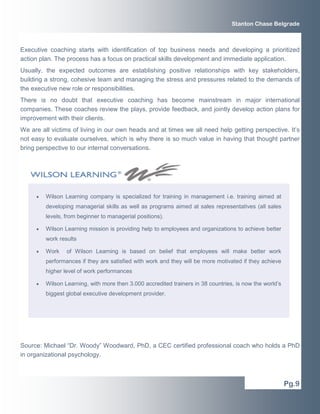 Stanton Chase Belgrade



Executive coaching starts with identification of top business needs and developing a prioritized
action plan. The process has a focus on practical skills development and immediate application.
Usually, the expected outcomes are establishing positive relationships with key stakeholders,
building a strong, cohesive team and managing the stress and pressures related to the demands of
the executive new role or responsibilities.
There is no doubt that executive coaching has become mainstream in major international
companies. These coaches review the plays, provide feedback, and jointly develop action plans for
improvement with their clients.
We are all victims of living in our own heads and at times we all need help getting perspective. It’s
not easy to evaluate ourselves, which is why there is so much value in having that thought partner
bring perspective to our internal conversations.




     •   Wilson Learning company is specialized for training in management i.e. training aimed at
         developing managerial skills as well as programs aimed at sales representatives (all sales
         levels, from beginner to managerial positions).

     •   Wilson Learning mission is providing help to employees and organizations to achieve better
         work results

     •   Work    of Wilson Learning is based on belief that employees will make better work
         performances if they are satisfied with work and they will be more motivated if they achieve
         higher level of work performances

     •   Wilson Learning, with more then 3.000 accredited trainers in 38 countries, is now the world’s
         biggest global executive development provider.




Source: Michael “Dr. Woody” Woodward, PhD, a CEC certified professional coach who holds a PhD
in organizational psychology.



                                                                                                         Pg.9
 