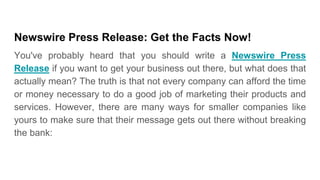 Newswire Press Release: Get the Facts Now!
You've probably heard that you should write a Newswire Press
Release if you want to get your business out there, but what does that
actually mean? The truth is that not every company can afford the time
or money necessary to do a good job of marketing their products and
services. However, there are many ways for smaller companies like
yours to make sure that their message gets out there without breaking
the bank:
 