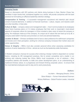 Executive Newswire
Emerging Trends
Based on discussions with SCI partners and clients doing business in Asia, Stanton Chase has
identified 4 major trends that, considered together as a whole, will provide companies with the best
practices for formulating an effective leadership retention strategy:
Compensation & Training – A successful management recruitment and retention plan should
consist of several elements, in addition to financial incentives – culture, respect, and rewards (cash
and other benefits), in that order.
Culture & Style – company culture and management style — how it communicates to its employees
about future business plans or if it makes employees feel their work is meaningful; most-valued
aspects of corporate culture for managers in China included a clear vision of where the company is
going, the employee make-up of the company, its unique set of values that are lived up to by all, a
company-wide belief in fairness and promotion on merit and admired leadership.
Location & Brand – Chinese candidates tend to have a clear preference for well-known companies
and brands and in their perception, working for a famous company increases their market value and
career opportunities.
Values & Integrity – MNCs must also consider personal ethics when assessing candidates for
positions of senior leadership in China - almost as much as the leadership skills themselves.
A Western company’s chances for success when entering a foreign market is dependent on number
factors, including its HR management practices. But to remain competitive and a leader in an
evolving and maturing market like China, MNCs must incorporate a mix of solutions - from
competitive salaries and benefits, to skills and career development plans, to an understanding of
traditional Chinese values, to a progressive and forward thinking corporate culture - to ensure that
the most talented employees want to stay and to work productively.
Authors:
Ivo Hahn - Managing Director, China
Steve Watson - Former International Chairman
Mickey Matthews - Global Practice Leader, Industrial
Pg.10
 