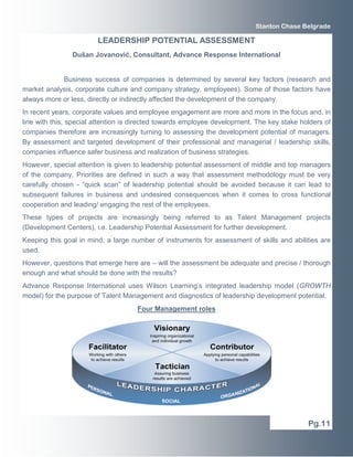 Business success of companies is determined by several key factors (research and
market analysis, corporate culture and company strategy, employees). Some of those factors have
always more or less, directly or indirectly affected the development of the company.
In recent years, corporate values and employee engagement are more and more in the focus and, in
line with this, special attention is directed towards employee development. The key stake holders of
companies therefore are increasingly turning to assessing the development potential of managers.
By assessment and targeted development of their professional and managerial / leadership skills,
companies influence safer business and realization of business strategies.
However, special attention is given to leadership potential assessment of middle and top managers
of the company. Priorities are defined in such a way that assessment methodology must be very
carefully chosen - “quick scan” of leadership potential should be avoided because it can lead to
subsequent failures in business and undesired consequences when it comes to cross functional
cooperation and leading/ engaging the rest of the employees.
These types of projects are increasingly being referred to as Talent Management projects
(Development Centers), i.e. Leadership Potential Assessment for further development.
Keeping this goal in mind, a large number of instruments for assessment of skills and abilities are
used.
However, questions that emerge here are – will the assessment be adequate and precise / thorough
enough and what should be done with the results?
Advance Response International uses Wilson Learning’s integrated leadership model (GROWTH
model) for the purpose of Talent Management and diagnostics of leadership development potential.
Four Management roles
Pg.11
Stanton Chase Belgrade
LEADERSHIP POTENTIAL ASSESSMENT
Dušan Jovanović, Consultant, Advance Response International
 