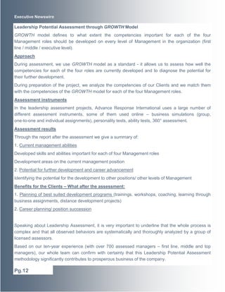 Executive Newswire
Leadership Potential Assessment through GROWTH Model
GROWTH model defines to what extent the competencies important for each of the four
Management roles should be developed on every level of Management in the organization (first
line / middle / executive level).
Approach
During assessment, we use GROWTH model as a standard - it allows us to assess how well the
competencies for each of the four roles are currently developed and to diagnose the potential for
their further development.
During preparation of the project, we analyze the competencies of our Clients and we match them
with the competencies of the GROWTH model for each of the four Management roles.
Assessment instruments
In the leadership assessment projects, Advance Response International uses a large number of
different assessment instruments, some of them used online – business simulations (group,
one-to-one and individual assignments), personality tests, ability tests, 360° assessment.
Assessment results
Through the report after the assessment we give a summary of:
1. Current management abilities
Developed skills and abilities important for each of four Management roles
Development areas on the current management position
2. Potential for further development and career advancement
Identifying the potential for the development to other positions/ other levels of Management
Benefits for the Clients – What after the assessment:
1. Planning of best suited development programs (trainings, workshops, coaching, learning through
business assignments, distance development projects)
2. Career planning/ position succession
Speaking about Leadership Assessment, it is very important to underline that the whole process is
complex and that all observed behaviors are systematically and thoroughly analyzed by a group of
licensed assessors.
Based on our ten-year experience (with over 700 assessed managers – first line, middle and top
managers), our whole team can confirm with certainty that this Leadership Potential Assessment
methodology significantly contributes to prosperous business of the company.
Pg.12
 